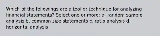 Which of the followings are a tool or technique for analyzing financial statements? Select one or more: a. random sample analysis b. common size statements c. ratio analysis d. horizontal analysis