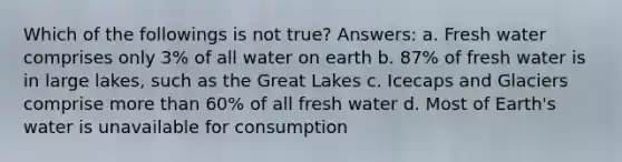 Which of the followings is not true? Answers: a. Fresh water comprises only 3% of all water on earth b. 87% of fresh water is in large lakes, such as the Great Lakes c. Icecaps and Glaciers comprise more than 60% of all fresh water d. Most of Earth's water is unavailable for consumption