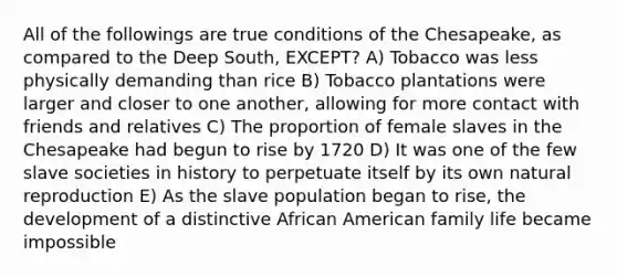 All of the followings are true conditions of the Chesapeake, as compared to the Deep South, EXCEPT? A) Tobacco was less physically demanding than rice B) Tobacco plantations were larger and closer to one another, allowing for more contact with friends and relatives C) The proportion of female slaves in the Chesapeake had begun to rise by 1720 D) It was one of the few slave societies in history to perpetuate itself by its own natural reproduction E) As the slave population began to rise, the development of a distinctive African American family life became impossible