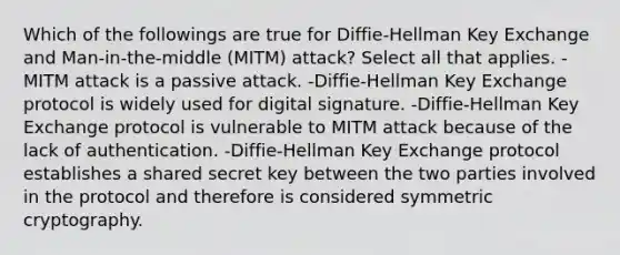 Which of the followings are true for Diffie-Hellman Key Exchange and Man-in-the-middle (MITM) attack? Select all that applies. -MITM attack is a passive attack. -Diffie-Hellman Key Exchange protocol is widely used for digital signature. -Diffie-Hellman Key Exchange protocol is vulnerable to MITM attack because of the lack of authentication. -Diffie-Hellman Key Exchange protocol establishes a shared secret key between the two parties involved in the protocol and therefore is considered symmetric cryptography.