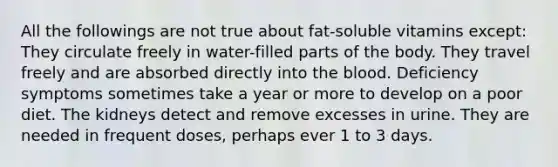 All the followings are not true about fat-soluble vitamins except: They circulate freely in water-filled parts of the body. They travel freely and are absorbed directly into the blood. Deficiency symptoms sometimes take a year or more to develop on a poor diet. The kidneys detect and remove excesses in urine. They are needed in frequent doses, perhaps ever 1 to 3 days.