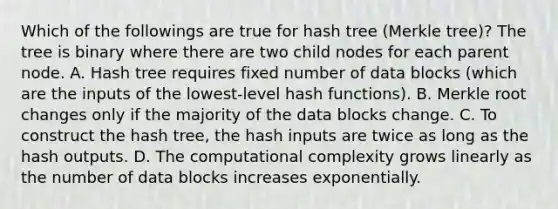 Which of the followings are true for hash tree (Merkle tree)? The tree is binary where there are two child nodes for each parent node. A. Hash tree requires fixed number of data blocks (which are the inputs of the lowest-level hash functions). B. Merkle root changes only if the majority of the data blocks change. C. To construct the hash tree, the hash inputs are twice as long as the hash outputs. D. The computational complexity grows linearly as the number of data blocks increases exponentially.