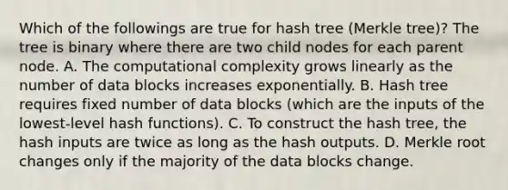 Which of the followings are true for hash tree (Merkle tree)? The tree is binary where there are two child nodes for each parent node. A. The computational complexity grows linearly as the number of data blocks increases exponentially. B. Hash tree requires fixed number of data blocks (which are the inputs of the lowest-level hash functions). C. To construct the hash tree, the hash inputs are twice as long as the hash outputs. D. Merkle root changes only if the majority of the data blocks change.