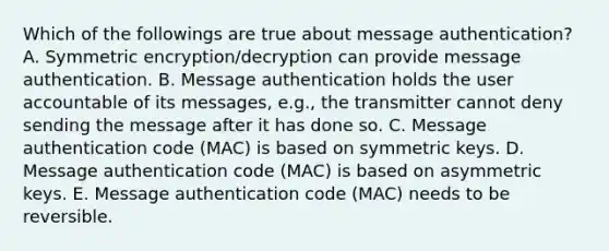 Which of the followings are true about message authentication? A. Symmetric encryption/decryption can provide message authentication. B. Message authentication holds the user accountable of its messages, e.g., the transmitter cannot deny sending the message after it has done so. C. Message authentication code (MAC) is based on symmetric keys. D. Message authentication code (MAC) is based on asymmetric keys. E. Message authentication code (MAC) needs to be reversible.