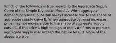 Which of the followings is true regarding the Aggregate Supply Curve of the Simple Keynesian Model A. When aggregate demand increases, price will always increase due to the shape of aggregate supply curve B. When aggregate demand increases, price may not increase due to the shape of aggregate supply curve C. If the price is high enough to motivate firms to produce, aggregate supply may exceed the nature level D. None of the above are true