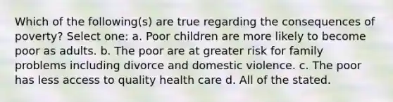 Which of the following(s) are true regarding the consequences of poverty? Select one: a. Poor children are more likely to become poor as adults. b. The poor are at greater risk for family problems including divorce and domestic violence. c. The poor has less access to quality health care d. All of the stated.