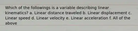 Which of the followings is a variable describing linear kinematics? a. Linear distance traveled b. Linear displacement c. Linear speed d. Linear velocity e. Linear acceleration f. All of the above