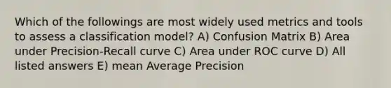 Which of the followings are most widely used metrics and tools to assess a classification model? A) Confusion Matrix B) Area under Precision-Recall curve C) Area under ROC curve D) All listed answers E) mean Average Precision