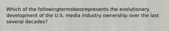 Which of the followingtermsbestrepresents the evolutionary development of the U.S. media industry ownership over the last several decades?