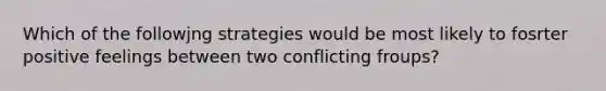 Which of the followjng strategies would be most likely to fosrter positive feelings between two conflicting froups?