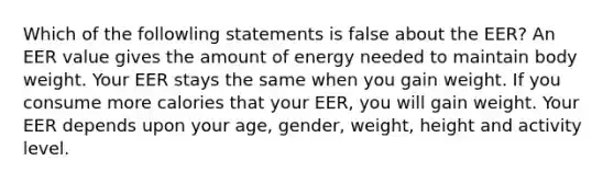 Which of the followling statements is false about the EER? An EER value gives the amount of energy needed to maintain body weight. Your EER stays the same when you gain weight. If you consume more calories that your EER, you will gain weight. Your EER depends upon your age, gender, weight, height and activity level.