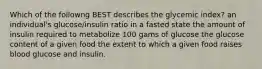 Which of the followng BEST describes the glycemic index? an individual's glucose/insulin ratio in a fasted state the amount of insulin required to metabolize 100 gams of glucose the glucose content of a given food the extent to which a given food raises blood glucose and insulin.