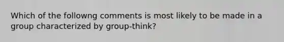 Which of the followng comments is most likely to be made in a group characterized by group-think?