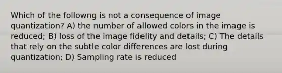 Which of the followng is not a consequence of image quantization? A) the number of allowed colors in the image is reduced; B) loss of the image fidelity and details; C) The details that rely on the subtle color differences are lost during quantization; D) Sampling rate is reduced