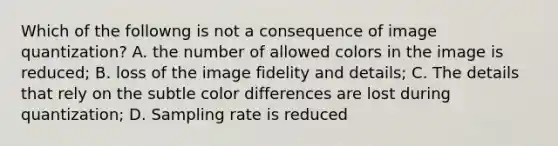 Which of the followng is not a consequence of image quantization? A. the number of allowed colors in the image is reduced; B. loss of the image fidelity and details; C. The details that rely on the subtle color differences are lost during quantization; D. Sampling rate is reduced