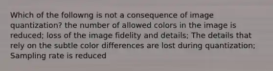 Which of the followng is not a consequence of image quantization? the number of allowed colors in the image is reduced; loss of the image fidelity and details; The details that rely on the subtle color differences are lost during quantization; Sampling rate is reduced