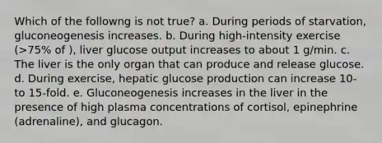 Which of the followng is not true? a. During periods of starvation, gluconeogenesis increases. b. During high-intensity exercise (>75% of ), liver glucose output increases to about 1 g/min. c. The liver is the only organ that can produce and release glucose. d. During exercise, hepatic glucose production can increase 10- to 15-fold. e. Gluconeogenesis increases in the liver in the presence of high plasma concentrations of cortisol, epinephrine (adrenaline), and glucagon.