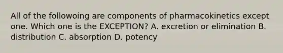 All of the followoing are components of pharmacokinetics except one. Which one is the EXCEPTION? A. excretion or elimination B. distribution C. absorption D. potency