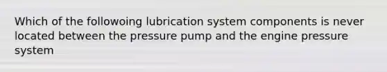 Which of the followoing lubrication system components is never located between the pressure pump and the engine pressure system