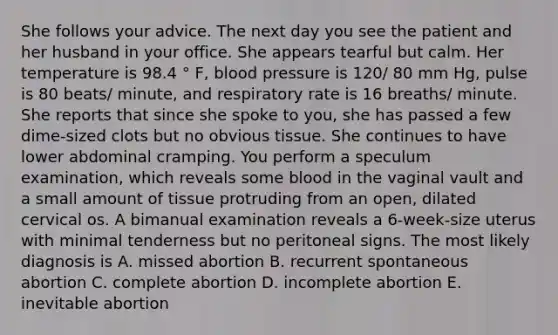 She follows your advice. The next day you see the patient and her husband in your office. She appears tearful but calm. Her temperature is 98.4 ° F, blood pressure is 120/ 80 mm Hg, pulse is 80 beats/ minute, and respiratory rate is 16 breaths/ minute. She reports that since she spoke to you, she has passed a few dime-sized clots but no obvious tissue. She continues to have lower abdominal cramping. You perform a speculum examination, which reveals some blood in the vaginal vault and a small amount of tissue protruding from an open, dilated cervical os. A bimanual examination reveals a 6-week-size uterus with minimal tenderness but no peritoneal signs. The most likely diagnosis is A. missed abortion B. recurrent spontaneous abortion C. complete abortion D. incomplete abortion E. inevitable abortion