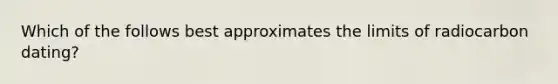 Which of the follows best approximates the limits of radiocarbon dating?