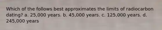 Which of the follows best approximates the limits of radiocarbon dating? a. 25,000 years. b. 45,000 years. c. 125,000 years. d. 245,000 years