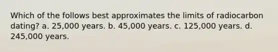 Which of the follows best approximates the limits of radiocarbon dating? a. 25,000 years. b. 45,000 years. c. 125,000 years. d. 245,000 years.