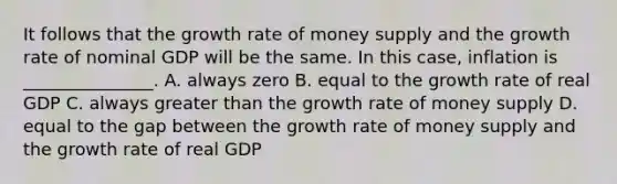 It follows that the growth rate of money supply and the growth rate of nominal GDP will be the same. In this case, inflation is _______________. A. always zero B. equal to the growth rate of real GDP C. always greater than the growth rate of money supply D. equal to the gap between the growth rate of money supply and the growth rate of real GDP