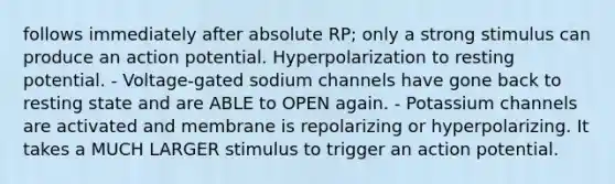 follows immediately after absolute RP; only a strong stimulus can produce an action potential. Hyperpolarization to resting potential. - Voltage-gated sodium channels have gone back to resting state and are ABLE to OPEN again. - Potassium channels are activated and membrane is repolarizing or hyperpolarizing. It takes a MUCH LARGER stimulus to trigger an action potential.