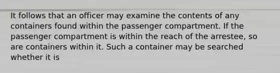 It follows that an officer may examine the contents of any containers found within the passenger compartment. If the passenger compartment is within the reach of the arrestee, so are containers within it. Such a container may be searched whether it is