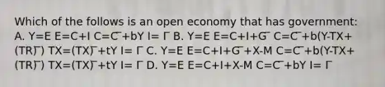 Which of the follows is an open economy that has government: A. Y=E E=C+I C=C ̅+bY I= I ̅ B. Y=E E=C+I+G ̅ C=C ̅+b(Y-TX+(TR) ̅) TX=(TX) ̅+tY I= I ̅ C. Y=E E=C+I+G ̅+X-M C=C ̅+b(Y-TX+(TR) ̅) TX=(TX) ̅+tY I= I ̅ D. Y=E E=C+I+X-M C=C ̅+bY I= I ̅