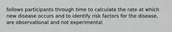 follows participants through time to calculate the rate at which new disease occurs and to identify risk factors for the disease, are observational and not experimental