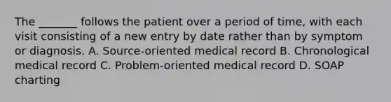 The _______ follows the patient over a period of time, with each visit consisting of a new entry by date rather than by symptom or diagnosis. A. Source-oriented medical record B. Chronological medical record C. Problem-oriented medical record D. SOAP charting