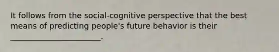 It follows from the social-cognitive perspective that the best means of predicting people's future behavior is their _______________________.