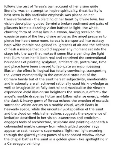 follows the test of Teresa's own account of her vision quite literally, was an attempt to inspire spirituality. theatricality is best seen in this particular emphasis was placed on her transverberation - the piercing of her heart by divine love. her vision description guided Bernini a broken pediment and pairs of pilasters frame a dazzling vision bathed in light, the white, churning form of Teresa lies in a swoon, having received the exquisite pain of the fiery divine arrow as the angel prepares to pierce her heart once more, teresa is transported into ecstasy hard white marble has gained to lightness of air and the softness of flesh a mirage that could disappear any moment set into the stage into the way that makes it seem like a painting the light that illuminates her is both real and contrived the conventional boundaries of painting sculpture, architecture, portraiture, time and place have been crossed to fabricate an encompassing illusion the effect is illogical but totally convincing, transporting the viewer momentarily to the emotional state not of the Cornaro family but of the saint herself subjectivity, emotionality and irrationally are all achieved rationally used his knowledge as well as imagination ot fully control and manipulate the viewers experience -bold illusionism heightens the sensuous effect - the angel's marble draperies flutter and billow w/tense energy, while the slack & heavy gown of Teresa echoes the emotion of ecstatic surrender -vision occurs on a marble cloud, which floats in heavenly space, while the uncertain juxtaposition of the saint and the cloud on which she reclines suggests the experience of levitation described in her vision -sweetness and eroticism -engages tools of architecture, sculpture and painting -beneath a colonnaded marble canopy from which gilded wooden rays appear to cast heaven's supernatural light real light entering through the glazed yellow panes of a concealed window above the chapel bathes the saint in a golden glow - like spotlighting in a Caravaggio painting