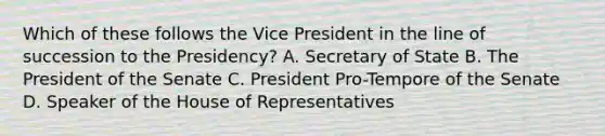 Which of these follows the Vice President in the line of succession to the Presidency? A. Secretary of State B. The President of the Senate C. President Pro-Tempore of the Senate D. Speaker of the House of Representatives