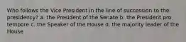 Who follows the Vice President in the line of succession to the presidency? a. the President of the Senate b. the President pro tempore c. the Speaker of the House d. the majority leader of the House