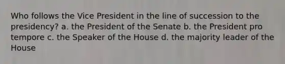 Who follows the Vice President in the line of succession to the presidency? a. the President of the Senate b. the President pro tempore c. the Speaker of the House d. the majority leader of the House