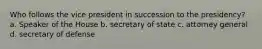 Who follows the vice president in succession to the presidency? a. Speaker of the House b. secretary of state c. attorney general d. secretary of defense