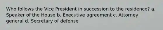 Who follows the Vice President in succession to the residence? a. Speaker of the House b. Executive agreement c. Attorney general d. Secretary of defense