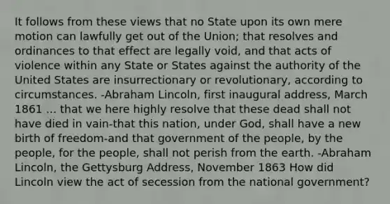 It follows from these views that no State upon its own mere motion can lawfully get out of the Union; that resolves and ordinances to that effect are legally void, and that acts of violence within any State or States against the authority of the United States are insurrectionary or revolutionary, according to circumstances. -Abraham Lincoln, first inaugural address, March 1861 ... that we here highly resolve that these dead shall not have died in vain-that this nation, under God, shall have a new birth of freedom-and that government of the people, by the people, for the people, shall not perish from the earth. -Abraham Lincoln, the Gettysburg Address, November 1863 How did Lincoln view the act of secession from the national government?