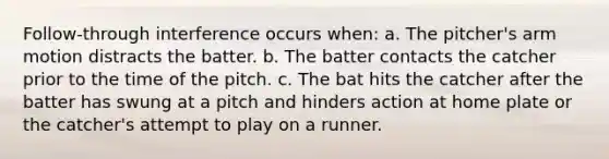 Follow-through interference occurs when: a. The pitcher's arm motion distracts the batter. b. The batter contacts the catcher prior to the time of the pitch. c. The bat hits the catcher after the batter has swung at a pitch and hinders action at home plate or the catcher's attempt to play on a runner.