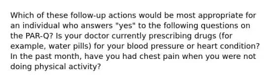 Which of these follow-up actions would be most appropriate for an individual who answers "yes" to the following questions on the PAR-Q? Is your doctor currently prescribing drugs (for example, water pills) for your blood pressure or heart condition? In the past month, have you had chest pain when you were not doing physical activity?