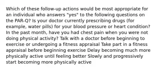 Which of these follow-up actions would be most appropriate for an individual who answers "yes" to the following questions on the PAR-Q? Is your doctor currently prescribing drugs (for example, water pills) for your blood pressure or heart condition? In the past month, have you had chest pain when you were not doing physical activity? Talk with a doctor before beginning to exercise or undergoing a fitness appraisal Take part in a fitness appraisal before beginning exercise Delay becoming much more physically active until feeling better Slowly and progressively start becoming more physically active