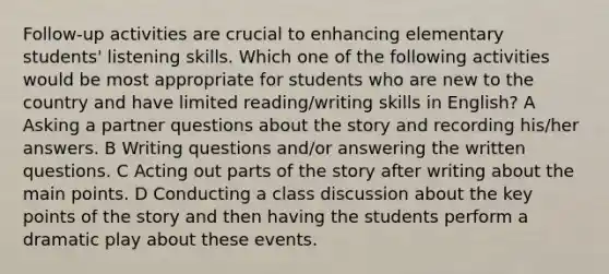 Follow-up activities are crucial to enhancing elementary students' listening skills. Which one of the following activities would be most appropriate for students who are new to the country and have limited reading/writing skills in English? A Asking a partner questions about the story and recording his/her answers. B Writing questions and/or answering the written questions. C Acting out parts of the story after writing about the main points. D Conducting a class discussion about the key points of the story and then having the students perform a dramatic play about these events.