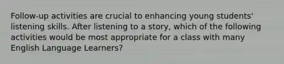 Follow-up activities are crucial to enhancing young students' listening skills. After listening to <a href='https://www.questionai.com/knowledge/kqeGMvZZDO-a-story' class='anchor-knowledge'>a story</a>, which of the following activities would be most appropriate for a class with many English Language Learners?