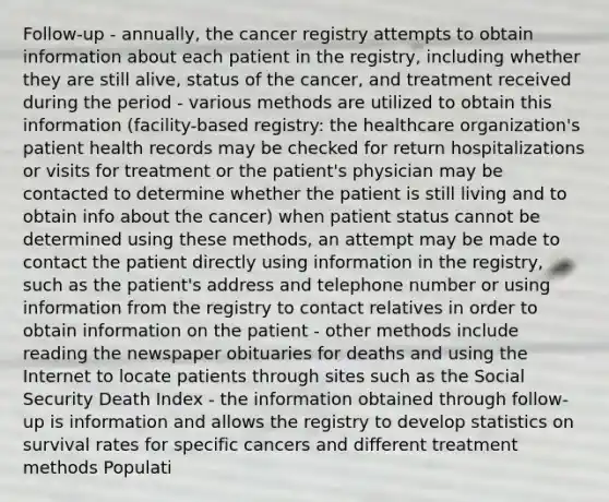 Follow-up - annually, the cancer registry attempts to obtain information about each patient in the registry, including whether they are still alive, status of the cancer, and treatment received during the period - various methods are utilized to obtain this information (facility-based registry: the healthcare organization's patient health records may be checked for return hospitalizations or visits for treatment or the patient's physician may be contacted to determine whether the patient is still living and to obtain info about the cancer) when patient status cannot be determined using these methods, an attempt may be made to contact the patient directly using information in the registry, such as the patient's address and telephone number or using information from the registry to contact relatives in order to obtain information on the patient - other methods include reading the newspaper obituaries for deaths and using the Internet to locate patients through sites such as the Social Security Death Index - the information obtained through follow-up is information and allows the registry to develop statistics on survival rates for specific cancers and different treatment methods Populati