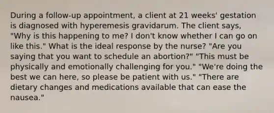 During a follow-up appointment, a client at 21 weeks' gestation is diagnosed with hyperemesis gravidarum. The client says, "Why is this happening to me? I don't know whether I can go on like this." What is the ideal response by the nurse? "Are you saying that you want to schedule an abortion?" "This must be physically and emotionally challenging for you." "We're doing the best we can here, so please be patient with us." "There are dietary changes and medications available that can ease the nausea."