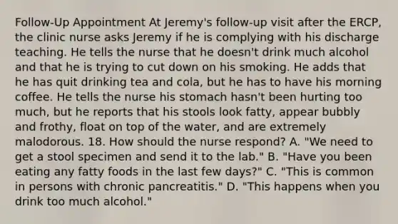 Follow-Up Appointment At Jeremy's follow-up visit after the ERCP, the clinic nurse asks Jeremy if he is complying with his discharge teaching. He tells the nurse that he doesn't drink much alcohol and that he is trying to cut down on his smoking. He adds that he has quit drinking tea and cola, but he has to have his morning coffee. He tells the nurse his stomach hasn't been hurting too much, but he reports that his stools look fatty, appear bubbly and frothy, float on top of the water, and are extremely malodorous. 18. How should the nurse respond? A. "We need to get a stool specimen and send it to the lab." B. "Have you been eating any fatty foods in the last few days?" C. "This is common in persons with chronic pancreatitis." D. "This happens when you drink too much alcohol."