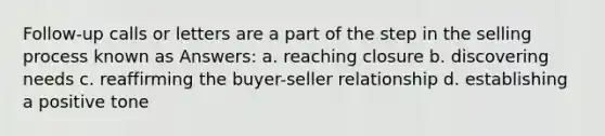 Follow-up calls or letters are a part of the step in the selling process known as Answers: a. reaching closure b. discovering needs c. reaffirming the buyer-seller relationship d. establishing a positive tone